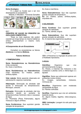 Nicho Ecológico
É o papel ou função que o ser vivo
desempenha no ecossistema.
NÍQUEL E NÁUSEA – Fernando Gonsáles

Ex: Aves e mamíferos.
Seres Estenotérmicos: Que não suportam
grande variação de temperatura.
Ex: Ex: Insetos, peixes, anfíbios,répteis,
orquídeas etc.

I
2-SALINIDADE:

Seres Estenoialinos: Que não suportam
grande variação de salinidade.
Ex. A maioria dos organismos aquáticos.
CATÁDROMOS (Enguia)

4-Componentes de um Ecossistema
Compõem os ecossistemas os fatores
Abióticos e os fatores Bióticos.
Fatores Abióticos

grande

RIO
MAR

ANÁDROMOS
(Salmão)

IPC2 :
PRINCÍPIO DE GAUSE OU PRINCÍPIO DA
EXCLUSÃO COMPETITIVA
“Duas ou mais espécies não podem
coexistir por longo tempo no mesmo habitat se
ambos desempenham o mesmo nicho
ecológico”

Seres Euralinos: Que suportam
variação de salinidade.
Ex. Tainha, salmão, enguia.

OBS: A Piracema é a migração de peixes com
a finalidade reprodutiva.

1-TEMPERATURA:
3-ÁGUA:
Seres Homeotérmicos ou Homotérmicos
(Vida constante)
Ex: Aves e mamíferos.
Seres Pecilotérmicos ou Heterotérmicos
(Vida Oscilante): Ex: Insetos, peixes,
anfíbios,répteis.
Vida Latente: Morte aparente observada em
estruturas.Ex: esporos e sementes
Hibernação: Diminuição da atividade vital
devido à diminuição da temperatura.Ex:
Morcegos, caracóis.
Estivação: Diminuição da atividade vital dos
organismo
devido
ao
aumento
da
temperatura.Esse fenômeno deve à escassez
de água.
Ex: Pirambóia (Peixe Pulmonado), alguns
moluscos e alguns anfíbios.
Seres Euritérmicos: Que suportam grande
variação de temperatura.

Hidrófilos:
Organismo
que
vive
permanentemente na água.
Ex. Peixes, a maiorias dos moluscos e dos
crustáceos e plantas como a vitória-régia e o
aguapé.
Higrófilos: Seres que sobrevivem apenas em
ambientes muitos úmidos.
Ex.
musgos,
samambaias,
moluscos,
minhocas etc.
Mesófilos: Organismos
necessidade de água.
Ex: Plantas cultivadas

com

moderada

Xerófilos: Organismo que vive em ambientes
bastante secos.
Ex. alguns insetos, lagartos, ratos-cangurus,
cactos.
OBS: Lixiviação: Lavagem do solo pela água
da chuva.

 