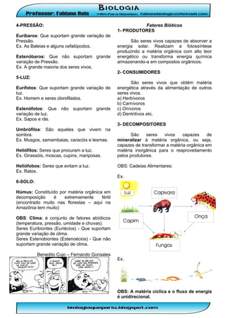 4-PRESSÃO:
Euríbaros: Que suportam grande variação de
Pressão.
Ex. As Baleias e alguns cefalópodos.
Estenóbaros: Que não suportam grande
variação de Pressão.
Ex. A grande maioria dos seres vivos.

Fatores Bióticos
1- PRODUTORES
São seres vivos capazes de absorver a
energia solar. Realizam a fotossíntese
produzindo a matéria orgânica com alto teor
energético ou transforma energia química
armazenando-a em compostos orgânicos.
2- CONSUMIDORES

5-LUZ:
Eurífotos: Que suportam grande variação de
luz.
Ex. Homem e seres clorofilados.
Estenófotos: Que não suportam grande
variação de luz.
Ex. Sapos e rãs.

São seres vivos que obtém matéria
energética através da alimentação de outros
seres vivos.
a) Herbívoros
b) Carnívoros
c) Onívoros
d) Dentritívos etc.
3- DECOMPOSITORES

Umbrófilos: São aqueles que vivem na
sombra.
Ex. Musgos, samambaias, caracóis e lesmas.
Heliófilos: Seres que procuram a luz.
Ex. Girassóis, moscas, cupins, mariposas.
Heliófobos: Seres que evitam a luz.
Ex. Ratos.

São
seres
vivos
capazes
de
mineralizar à matéria orgânica, ou seja,
capazes de transformar a matéria orgânica em
matéria inorgânica para o reaproveitamento
pelos produtores.
OBS: Cadeias Alimentares:
Ex.

6-SOLO:
Húmus: Constituído por matéria orgânica em
decomposição
é
extremamente
fértil
(encontrado muito nas florestas – aqui na
Amazônia tem muito)
OBS: Clima: é conjunto de fatores abióticos
(temperatura, pressão, umidade e chuvas).
Seres Euribiontes (Euriécios) - Que suportam
grande variação de clima.
Seres Estenobiontes (Estenoécios) - Que não
suportam grande variação de clima.
Benedito Cujo – Fernando Gonsales

Ex.

OBS: A matéria cíclica e o fluxo de energia
é unidirecional.

 