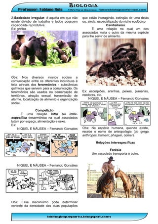 2-Sociedade irregular- é aquela em que não
existe divisão de trabalho e todos possuem
capacidade reprodutiva.
Ex: gorilas

Obs: Nos diversos insetos sociais a
comunicação entre os diferentes indivíduos é
feita através dos ferormônios - substâncias
químicas que servem para a comunicação. Os
ferormônios são usados na demarcação de
territórios, atração sexual, transmissão de
alarme, localização de alimento e organização
social.
Competição
É uma relação intra ou interespecífica desarmônica na qual associados
lutam por espaço, alimentação e sexo.
Ex:
NÍQUEL E NÁUSEA – Fernando Gonsales

que estão interagindo, extinção de uma delas
ou, ainda, especialização do nicho ecológico.
Canibalismo
É uma relação na qual um dos
associados mata o outro da mesma espécie
para lhe servir de alimento.

Ex: escorpiões, aranhas, peixes, planárias,
roedores, etc.
NÍQUEL E NÁUSEA – Fernando Gonsales

Obs: Na espécie humana, quando existe,
recebe o nome de antropofagia (do grego
anthropos, homem; phagein, comer).
Relações interespecíficas
Forésia
Um associado transporta o outro.

NÍQUEL E NÁUSEA – Fernando Gonsáles

Obs: Esse mecanismo pode determinar
controle da densidade das duas populações

 