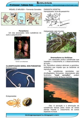 NÍQUEL E NÁUSEA – Fernando Gonsáles

Parasitismo
Um dos associados retira substância do
outro o prejudicando.

Homem com elefantíase

CLASSIFICAÇÃO GERAL DOS PARASITAS
Endoparasitas

PARASITA VEGETAL
Hemiparasita: erva-de-passarinho

Holoparasita: cipó chumbo

Amensalismo ou Antibiose
Um associado produz substâncias que
impedem o crescimento e o desenvolvimento
do outro.
Ex: Penicillium notatum eliminam a penicilina,
antibiótico que impede que as bactérias se
reproduzam.
As
substâncias
secretadas
por
dinoflagelados Gonyaulax, responsáveis pelo
fenômeno
"maré
vermelha",
podem
determinar a morte da fauna marinha.

Ectoparasitas

Obs: A secreção e a eliminação de
substâncias tóxicas pelas raízes de certas
plantas impede o crescimento de outras
espécies no local.

 
