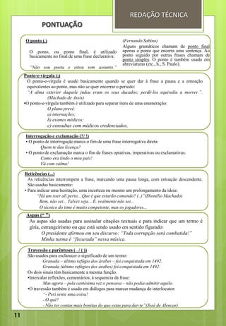 PONTUAÇÃO
O ponto (.)
O ponto, ou ponto final, é utilizado
basicamente no final de uma frase declarativa:
“Não sou poeta e estou sem assunto.”
(Fernando Sabino)
Alguns gramáticos chamam de ponto final
apenas o ponto que encerra uma sentença. Ao
ponto seguido por outras frases chamam de
ponto simples. O ponto é também usado em
abreviaturas (etc., h., S. Paulo).
Ponto-e-vírgula (;)
O ponto-e-vírgula é usado basicamente quando se quer dar à frase a pausa e a entoação
equivalentes ao ponto, mas não se quer encerrar o período:
“A alma exterior daquele judeu eram os seus ducados; perdê-los equivalia a morrer.”.
(Machado de Assis)
•O ponto-e-vírgula também é utilizado para separar itens de uma enumeração:
O plano prevê:
a) internações;
b) exames médicos;
c) consultas com médicos credenciados.
Interrogação e exclamação (?/ !)
• O ponto de interrogação marca o fim de uma frase interrogativa direta:
Quem te deu licença?
• O ponto de exclamação marca o fim de frases optativas, imperativas ou exclamativas:
Como era lindo o meu país!
Vá com calma!
Reticências (...)
As reticências interrompem a frase, marcando uma pausa longa, com entoação descendente.
São usadas basicamente:
• Para indicar uma hesitação, uma incerteza ou mesmo um prolongamento da ideia:
“Há um roer ali perto... Que é que estarão comendo? (..)”(Dionélio Machado)
Bem, não sei... Talvez seja... É, realmente não sei...
O técnico do time é muito competente, mas os jogadores...
Aspas (“ ”)
As aspas são usadas para assinalar citações textuais e para indicar que um termo é
gíria, estrangeirismo ou que está sendo usado em sentido figurado:
O presidente afirmou em seu discurso: “Toda corrupção será combatida!”
Minha turma é “fissurada” nessa música.
Travessão e parênteses (– / ( ))
São usados para esclarecer o significado de um termo:
Granada – último refúgio dos árabes – foi conquistada em 1492.
Granada (último refúgios dos árabes) foi conquistada em 1492.
Os dois sinais têm basicamente a mesma função.
•Intercalar reflexões, comentários, à sequencia da frase:
Mas agora – pela centésima vez o pensava – não podia admitir aquilo.
•O travessão também é usado em diálogos para marcar mudança de interlocutor:
“- Peri sente uma coisa!
- O quê?
- Não ter contas mais bonitas do que estas para dar-te”(José de Alencar)
REDAÇÃO TÉCNICA
11
 