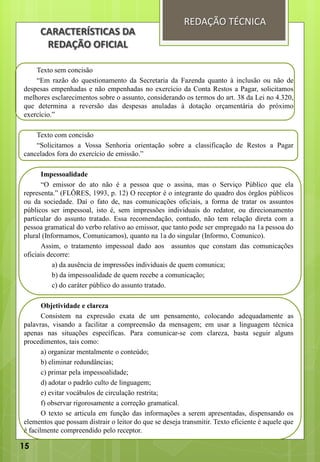 Texto sem concisão
“Em razão do questionamento da Secretaria da Fazenda quanto à inclusão ou não de
despesas empenhadas e não empenhadas no exercício da Conta Restos a Pagar, solicitamos
melhores esclarecimentos sobre o assunto, considerando os termos do art. 38 da Lei no 4.320,
que determina a reversão das despesas anuladas à dotação orçamentária do próximo
exercício.”
Texto com concisão
“Solicitamos a Vossa Senhoria orientação sobre a classificação de Restos a Pagar
cancelados fora do exercício de emissão.”
Impessoalidade
“O emissor do ato não é a pessoa que o assina, mas o Serviço Público que ela
representa.” (FLÔRES, 1993, p. 12) O receptor é o integrante do quadro dos órgãos públicos
ou da sociedade. Daí o fato de, nas comunicações oficiais, a forma de tratar os assuntos
públicos ser impessoal, isto é, sem impressões individuais do redator, ou direcionamento
particular do assunto tratado. Essa recomendação, contudo, não tem relação direta com a
pessoa gramatical do verbo relativo ao emissor, que tanto pode ser empregado na 1a pessoa do
plural (Informamos, Comunicamos), quanto na 1a do singular (Informo, Comunico).
Assim, o tratamento impessoal dado aos assuntos que constam das comunicações
oficiais decorre:
a) da ausência de impressões individuais de quem comunica;
b) da impessoalidade de quem recebe a comunicação;
c) do caráter público do assunto tratado.
Objetividade e clareza
Consistem na expressão exata de um pensamento, colocando adequadamente as
palavras, visando a facilitar a compreensão da mensagem; em usar a linguagem técnica
apenas nas situações específicas. Para comunicar-se com clareza, basta seguir alguns
procedimentos, tais como:
a) organizar mentalmente o conteúdo;
b) eliminar redundâncias;
c) primar pela impessoalidade;
d) adotar o padrão culto de linguagem;
e) evitar vocábulos de circulação restrita;
f) observar rigorosamente a correção gramatical.
O texto se articula em função das informações a serem apresentadas, dispensando os
elementos que possam distrair o leitor do que se deseja transmitir. Texto eficiente é aquele que
é facilmente compreendido pelo receptor.
REDAÇÃO TÉCNICA
CARACTERÍSTICAS DA
REDAÇÃO OFICIAL
15
 