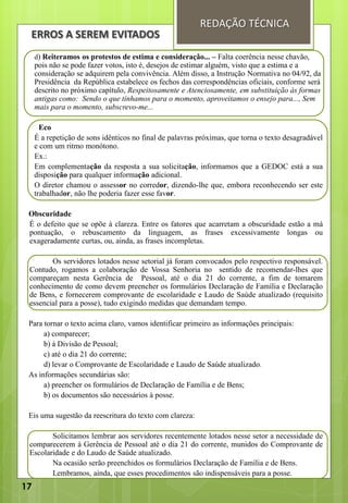 d) Reiteramos os protestos de estima e consideração... – Falta coerência nesse chavão,
pois não se pode fazer votos, isto é, desejos de estimar alguém, visto que a estima e a
consideração se adquirem pela convivência. Além disso, a Instrução Normativa no 04/92, da
Presidência da República estabelece os fechos das correspondências oficiais, conforme será
descrito no próximo capítulo, Respeitosamente e Atenciosamente, em substituição às formas
antigas como: Sendo o que tínhamos para o momento, aproveitamos o ensejo para..., Sem
mais para o momento, subscrevo-me...
Eco
É a repetição de sons idênticos no final de palavras próximas, que torna o texto desagradável
e com um ritmo monótono.
Ex.:
Em complementação da resposta a sua solicitação, informamos que a GEDOC está a sua
disposição para qualquer informação adicional.
O diretor chamou o assessor no corredor, dizendo-lhe que, embora reconhecendo ser este
trabalhador, não lhe poderia fazer esse favor.
Obscuridade
É o defeito que se opõe à clareza. Entre os fatores que acarretam a obscuridade estão a má
pontuação, o rebuscamento da linguagem, as frases excessivamente longas ou
exageradamente curtas, ou, ainda, as frases incompletas.
Os servidores lotados nesse setorial já foram convocados pelo respectivo responsável.
Contudo, rogamos a colaboração de Vossa Senhoria no sentido de recomendar-lhes que
compareçam nesta Gerência de Pessoal, até o dia 21 do corrente, a fim de tomarem
conhecimento de como devem preencher os formulários Declaração de Família e Declaração
de Bens, e fornecerem comprovante de escolaridade e Laudo de Saúde atualizado (requisito
essencial para a posse), tudo exigindo medidas que demandam tempo.
Para tornar o texto acima claro, vamos identificar primeiro as informações principais:
a) comparecer;
b) à Divisão de Pessoal;
c) até o dia 21 do corrente;
d) levar o Comprovante de Escolaridade e Laudo de Saúde atualizado.
As informações secundárias são:
a) preencher os formulários de Declaração de Família e de Bens;
b) os documentos são necessários à posse.
Eis uma sugestão da reescritura do texto com clareza:
Solicitamos lembrar aos servidores recentemente lotados nesse setor a necessidade de
comparecerem à Gerência de Pessoal até o dia 21 do corrente, munidos do Comprovante de
Escolaridade e do Laudo de Saúde atualizado.
Na ocasião serão preenchidos os formulários Declaração de Família e de Bens.
Lembramos, ainda, que esses procedimentos são indispensáveis para a posse.
ERROS A SEREM EVITADOS
REDAÇÃO TÉCNICA
17
 