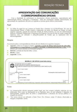 Com a finalidade de uniformizar os documentos oficiais produzidos, especialmente pela
Administração Direta, Autarquias e Fundações, além das orientações tratadas anteriormente, na
apresentação de expedientes, deverão ser seguidas as normas gerais abaixo relacionadas.
Papel
 As folhas de papel de uso comum no Estado têm o formato A–4 (210x297mm). No caso da
Administração Direta, a folha contém a impressão, em preto, do Brasão do Estado, na parte
superior esquerda, seguido da expressão Estado de Santa Catarina; no caso da Administração
Indireta e Entidade Fundacional, a logomarca da Empresa. Em caso de não ser usado o papel pré-
impresso, deve ser utilizado o cabeçalho-padrão do Estado que as repartições têm no
microcomputador.
Margens
As comunicações e correspondências oficiais devem obedecer às seguintes margens:
 superior: 2,0cm ou 4 espaços simples, contados a partir da última informação do cabeçalho,
excetuando-se o requerimento, a certidão, o atestado, a comunicação interna e o fax, os dois
últimos, por serem emitidos em formulário próprio;
 Inferior: contada do final da folha: 2,5cm;
 direita: 1,5cm;
 esquerda: 2,5cm.
Textos
 As comunicações oficiais possuem caráter legal, por isso exigem cuidados especiais na sua
elaboração, bem como na datilografia ou na digitação, pois, se mal redigidas e digitadas ou
datilografadas, perdem parte do efeito e comprometem a eficiência do serviço público e a
imagem do emissor.
 Nos textos deverá ser utilizado a fonte Times New Roman, corpo 12 (doze), observadas as
margens estipuladas acima.
APRESENTAÇÃO DAS COMUNICAÇÕES
E CORRESPONDÊNCIAS OFICIAIS
REDAÇÃO TÉCNICA
21
 