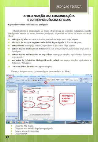 Espaço interlinear e distância de parágrafo
Relativamente à diagramação do texto, observam-se as seguintes indicações, quando
configurado através do menu formatar parágrafo, disponível no editor de texto Microsoft
Word:
 entre parágrafos: um espaço simples, equivalente a 6pt.antes e 6pt. depois;
 distância da margem esquerda até o início do parágrafo: 1,5cm ou 6 toques;
 entre alíneas: um espaço simples, equivalente a 6pt. antes e 6pt. depois;
 entre o texto e as citações ou transcrições: um espaço simples, equivalente a 6pt.antes e
6pt.depois;
 entre o texto e as ilustrações ou os gráficos: um espaço simples, equivalente a 6pt.antes
e 6pt.depois;
 nas notas de referências bibliográficas de rodapé: um espaço simples, equivalente a
6pt.antes e 6pt.depois.
 entre as linhas do texto: um espaço simples.
Abaixo, a imagem mostra como configurar essas medidas no Word.
 Clique na Aba Inicio
 Clique na seta ao lado da palavra parágrafo
 Faça as alterações descritas
 Clique em OK!
APRESENTAÇÃO DAS COMUNICAÇÕES
E CORRESPONDÊNCIAS OFICIAIS
REDAÇÃO TÉCNICA
23
 