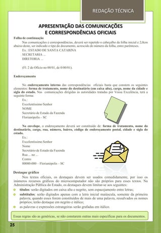 Folha de continuação
Nas comunicações e correspondências, deverá ser repetido o cabeçalho da folha inicial e 2,0cm
abaixo deste, ser indicado o tipo do documento, acrescido do número da folha, entre parênteses.
Ex.: ESTADO DE SANTA CATARINA
SECRETARIA ...
DIRETORIA ...
(Fl. 2 do Ofício no 00/01, de 0/00/01).
Endereçamento
No endereçamento interno das correspondências oficiais basta que constem os seguintes
elementos: forma de tratamento, nome do destinatário (em caixa alta), cargo, nome da cidade e
sigla do estado. Nas comunicações dirigidas às autoridades tratadas por Vossa Excelência, terá a
seguinte forma:
Ex.:
Excelentíssimo Senhor
NOME
Secretário de Estado da Fazenda
Florianópolis – SC
No envelope, o endereçamento deverá ser constituído de: forma de tratamento, nome do
destinatário, cargo, rua, número, bairro, código de endereçamento postal, cidade e sigla do
estado.
Ex.:
Excelentíssimo Senhor
Nome
Secretário de Estado da Fazenda
Rua ... no ...
Centro
00000-000 – Florianópolis – SC
Destaque gráfico
Nos textos oficiais, os destaques devem ser usados comedidamente, por isso os
inúmeros recursos gráficos do microcomputador não são próprios para esses textos. Na
Administração Pública do Estado, os destaques devem limitar-se aos seguintes:
 títulos: serão digitados em caixa alta e negrito, sem espacejamento entre letras;
 subtítulos: serão digitados apenas com a letra inicial maiúscula, somente da primeira
palavra, quando esses forem constituídos de mais de uma palavra, ressalvados os nomes
próprios; terão destaque em negrito e itálico;
 as palavras e expressões estrangeiras serão grafadas em itálico.
Essas regras são as genéricas, se não constarem outras mais específicas para os documentos.
REDAÇÃO TÉCNICA
APRESENTAÇÃO DAS COMUNICAÇÕES
E CORRESPONDÊNCIAS OFICIAIS
25
 