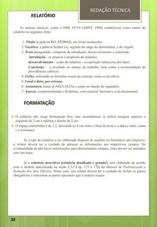 As normas técnicas, como a NBR 10719 (ABNT, 1989) estabelecem como partes do
relatório os seguintes itens:
1. Título (a palavra RELATÓRIO), em letras maiúsculas.
2. Vocativo: a palavra Senhor (a), seguida do cargo do destinatário, e de vírgula.
3. Texto paragrafado, composto de introdução, desenvolvimento e conclusão.
introdução - se enuncia o propósito do relatório;
desenvolvimento - corpo do relatório - a exposição minuciosa dos fatos;
Conclusão - o resultado ou síntese do trabalho, bem como a recomendação de
providências cabíveis.
4. Fecho, utilizando as fórmulas usuais de cortesia, como as do ofício.
5. Local e data, por extenso.
6. Assinatura, nome (CAIXA ALTA) e cargo ou função do signatário.
7. Anexos, complementando o Relatório, com material ilustrativo e/ou documental.
FORMATAÇÃO
 O relatório não exige formatação fixa, mas normalmente se utiliza margem superior e
esquerda de 3 cm e inferior e direita de 2 cm.
 O espaço entrelinhas é de 1,5, deixando-se 4 cm entre o final do texto e a data e entre a data
e a assinatura.
Se o tipo de relatório a ser elaborado dispuser de modelo ou formulário pré-impresso,
o relator deverá ter o cuidado de adequar as informações aos respectivos campos. Na
eventualidade de não haver informações para determinados campos, estes devem ser anulados
com um traço.
Já o relatório descritivo (relatório detalhado e grande!) será elaborado de acordo
com o modelo apresentado na seção 2.1.5.4 (p. 175 a 178) do Manual de Padronização e
Redação dos Atos Oficiais. Neste caso, seu relator deverá ter o cuidado de incluir as partes
obrigatórias e selecionar as partes opcionais que a matéria requer.
REDAÇÃO TÉCNICA
RELATÓRIO
35
 