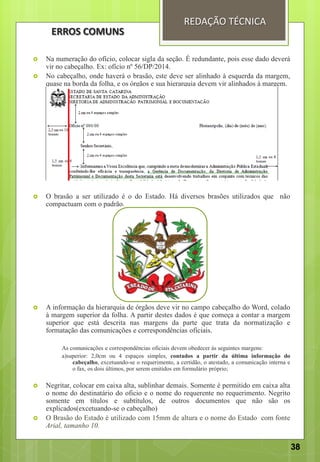  Na numeração do ofício, colocar sigla da seção. É redundante, pois esse dado deverá
vir no cabeçalho. Ex: ofício nº 56/DP/2014.
 No cabeçalho, onde haverá o brasão, este deve ser alinhado à esquerda da margem,
quase na borda da folha, e os órgãos e sua hierarquia devem vir alinhados à margem.
 O brasão a ser utilizado é o do Estado. Há diversos brasões utilizados que não
compactuam com o padrão.
 A informação da hierarquia de órgãos deve vir no campo cabeçalho do Word, colado
à margem superior da folha. A partir destes dados é que começa a contar a margem
superior que está descrita nas margens da parte que trata da normatização e
formatação das comunicações e correspondências oficiais.
As comunicações e correspondências oficiais devem obedecer às seguintes margens:
a)superior: 2,0cm ou 4 espaços simples, contados a partir da última informação do
cabeçalho, excetuando-se o requerimento, a certidão, o atestado, a comunicação interna e
o fax, os dois últimos, por serem emitidos em formulário próprio;
 Negritar, colocar em caixa alta, sublinhar demais. Somente é permitido em caixa alta
o nome do destinatário do oficio e o nome do requerente no requerimento. Negrito
somente em títulos e subtítulos, de outros documentos que não são os
explicados(excetuando-se o cabeçalho)
 O Brasão do Estado é utilizado com 15mm de altura e o nome do Estado com fonte
Arial, tamanho 10.
REDAÇÃO TÉCNICA
ERROS COMUNS
38
 