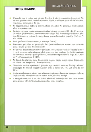  O padrão para o rodapé das páginas de ofício é não ir o endereço do emissor. No
entanto, para facilitar a comunicação entre órgãos, o endereço pode até ser colocado,
respeitando a margem de 2,5 cm.
 No requerimento, o padrão é não ir nenhum cabeçalho. No entanto, é muito comum
vê-lo neste documento.
 Também é comum colocar nas comunicações internas, no campo DE e PARA, o nome
da pessoa que representa, juntamente com o cargo. Não há uma regra específica para
isso. Neste caso, o emissor já é especificado abaixo, bastando o cargo(Ex Chefe do P-
1/4º BPM).
 Para. (preferencialmente endereçar ao cargo/ função)
 Remetente, precedido da preposição De. (preferencialmente remeter em razão do
cargo/ função que está desempenhando)
 No caso do documento ser emitido para outra seção, muitas vezes não se sabe quem é
o chefe no momento(sendo passível de erro, caso haja mudança de chefia), podendo
ser suprimido o nome e posto/graduação, colocando simplesmente o cargo. Ex. Chefe
do P-1, Comandante do 4º BPM.
 Na dúvida de saber se o cargo do emissor é superior ou não ao receptor do documento,
encerra-se com a expressão “Respeitosamente,”.
 No entanto, muitos superiores exigem que seja colocado na frente do cargo o Posto/
Graduação do emissor e receptor, assim como o nome. Ex. Ten. Cel. Cmt. do 16º
BPM.
 Assim, concluo que, a não ser que seja endereçado especificamente à pessoa, e não ao
cargo, não há a necessidade desses termos todos, bastando o cargo.
 A exceção neste caso é a CI de cunho particular, sendo que esta sim deve constar
como emissor o Posto/Graduação, matricula e nome completo.
REDAÇÃO TÉCNICA
ERROS COMUNS
39
 