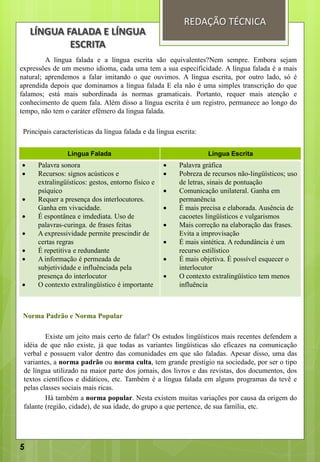 A língua falada e a língua escrita são equivalentes?Nem sempre. Embora sejam
expressões de um mesmo idioma, cada uma tem a sua especificidade. A língua falada é a mais
natural; aprendemos a falar imitando o que ouvimos. A língua escrita, por outro lado, só é
aprendida depois que dominamos a língua falada E ela não é uma simples transcrição do que
falamos; está mais subordinada às normas gramaticais. Portanto, requer mais atenção e
conhecimento de quem fala. Além disso a língua escrita é um registro, permanece ao longo do
tempo, não tem o caráter efêmero da lingua falada.
Principais características da língua falada e da língua escrita:
Norma Padrão e Norma Popular
Existe um jeito mais certo de falar? Os estudos lingüísticos mais recentes defendem a
idéia de que não existe, já que todas as variantes lingüísticas são eficazes na comunicação
verbal e possuem valor dentro das comunidades em que são faladas. Apesar disso, uma das
variantes, a norma padrão ou norma culta, tem grande prestígio na sociedade, por ser o tipo
de língua utilizado na maior parte dos jornais, dos livros e das revistas, dos documentos, dos
textos científicos e didáticos, etc. Também é a língua falada em alguns programas da tevê e
pelas classes sociais mais ricas.
Há também a norma popular. Nesta existem muitas variações por causa da origem do
falante (região, cidade), de sua idade, do grupo a que pertence, de sua família, etc.
REDAÇÃO TÉCNICA
Língua Falada Língua Escrita
 Palavra sonora
 Recursos: signos acústicos e
extralingüísticos: gestos, entorno físico e
psíquico
 Requer a presença dos interlocutores.
Ganha em vivacidade.
 É espontânea e imdediata. Uso de
palavras-curinga. de frases feitas
 A expressividade permite prescindir de
certas regras
 É repetitiva e redundante
 A informação é permeada de
subjetividade e influênciada pela
presença do interlocutor
 O contexto extralingüístico é importante
 Palavra gráfica
 Pobreza de recursos não-lingüísticos; uso
de letras, sinais de pontuação
 Comunicação unilateral. Ganha em
permanência
 É mais precisa e elaborada. Ausência de
cacoetes lingüísticos e vulgarismos
 Mais correção na elaboração das frases.
Evita a improvisação
 É mais sintética. A redundância é um
recurso estilístico
 É mais objetiva. É possível esquecer o
interlocutor
 O contexto extralingüístico tem menos
influência
LÍNGUA FALADA E LÍNGUA
ESCRITA
5
 