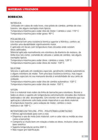 11
MATERIAIS UTILIZADOS
BORRACHA
NITRÍLICA
Utilizado em cubos de roda leves, eixo piloto de câmbio, pinhão do eixo
traseiro, são alguns exemplos mais típicos.
Temperatura máxima para vedar óleo de motor / câmbio e eixo: 110º C
Temperatura máxima para vedar graxa: 90º C
POLIACRÍLICA
Este material tem uma resistência térmica superior a Nitrílica, confere ao
retentor uma durabilidade signitivamente maior.
É aplicado em locais com temperatura mais elevadas onde existam
óleos aditivados.
Material aplicado normalmente em retentores da dianteira de motores, da
linha leve tais como: comando de válvulas e saídas de câmbio, são alguns
exemplos típicos.
Temperatura máxima para vedar óleos câmbios e eixos: 120º C
Temperatura máxima para vedar óleos de motor: 130º C
SILICONE
Silicone é aplicado em condições especiais, geralmente câmbios automáticos
e alguns retentores de motor. Tem uma boa resistência térmica, mas requer
cuidados especiais no seu manuseio devido à sensibilidade de seu canto de
vedação.
Temperatura máxima para vedar óleo de câmbio automático: 130º C
Temperatura máxima para vedar óleo de motor: 150º C
VITON
Este é o material mais nobre da linha de borracha para retentores. Resiste a
todos os óleos e suporta até temperaturas extremamente elevadas dos motores
turbinados e de alto desempenho. Um retentor em Viton demonstra que sua
aplicação é altamente solicitada,sendo imperativo o uso deste material.
A temperatura máxima para vedação de motor, câmbio e eixos
motrizes é de 180º C.
RETENTORES EM TEFLON - PTFE - POLITETRAFLUORETILENO
• Menos agressividade para com o eixo.
• Dispensa o uso de mola (este material, com o calor não se molda ao eixo
como a borracha).
• Comporta-se muito bem em relação a todos os óleos, inclusive óleos com
base sintética.
• Suporta temperaturas acima 200º C.
• Não requer pré-lubrificação.
 