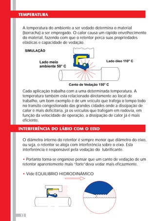 12
TEMPERATURA
A temperatura do ambiente a ser vedado determina o material
(borracha) a ser empregado. O calor causa um rápido envelhecimento
do material, fazendo com que o retentor perca suas propriedades
elásticas e capacidade de vedação.
Cada aplicação trabalha com a uma determinada temperatura. A
temperatura também esta relacionado diretamente ao local de
trabalho, um bom exemplo é de um veículo que trafega o tempo todo
no transito congestionado das grandes cidades onde a dissipação de
calor é mais deficitária, já os veículos que trafegam em rodovia, em
função da velocidade de operação, a dissipação de calor já é mais
eficiente.
INTERFERÊNCIA DO LÁBIO COM O EIXO
O diâmetro interno do retentor é sempre menor que diâmetro do eixo,
ou seja, o retentor se aloja com interferência sobre o eixo. Esta
interferência é responsável pela vedação do lubrificante.
Portanto torna-se enganoso pensar que um canto de vedação de um
retentor aparentemente mais “forte”deva vedar mais eficazmente.
Vide EQUILIBRIO HIDRODINÁMICO
•
•
Lado meio
ambiente 50° C
Lado óleo 110° C
Canto de Vedação 150° C
SIMULAÇÃO
 