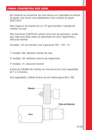 13
FORMA CONSTRUTIVA DOS EIXOS
Ao construir ou encamisar um eixo devera ser respeitado as normas
de ajuste. (em nosso caso trabalhamos com a norma de ajuste
DIN 3761).
Não esquecer do chanfro de 5 a 10° para facilitar a entrada do
retentor no eixo
Nos retentores CORTECO existem uma série de gravações, sendo
que cada uma delas indica as dimensões de eixo, alojamento e
altura do retentor
Exemplo:. Em um retentor com a gravação 100 - 130 - 15
1º medida 100 diâmetro interno do eixo
2º medida 130 diâmetro externo do alojamento
3º medida 15 altura do retentor
A pista de trabalho do retentor no eixo deverá ter uma rugosidade
de 1 a 4 mícrons.
Esta rugosidade é obtida através de um rebolo grana 80 a 100.
Rebolo
Pista do Retentor
Eixo
 