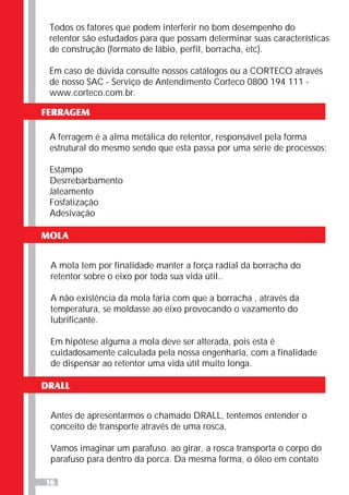 16
Todos os fatores que podem interferir no bom desempenho do
retentor são estudados para que possam determinar suas características
de construção (formato de lábio, perfil, borracha, etc).
Em caso de dúvida consulte nossos catálogos ou a CORTECO através
de nosso SAC - Serviço de Antendimento Corteco 0800 194 111 -
www.corteco.com.br.
FERRAGEM
A ferragem é a alma metálica do retentor, responsável pela forma
estrutural do mesmo sendo que esta passa por uma série de processos:
Estampo
Desrrebarbamento
Jateamento
Fosfatização
Adesivação
MOLA
A mola tem por finalidade manter a força radial da borracha do
retentor sobre o eixo por toda sua vida útil..
A não existência da mola faria com que a borracha , através da
temperatura, se moldasse ao eixo provocando o vazamento do
lubrificante.
Em hipótese alguma a mola deve ser alterada, pois esta é
cuidadosamente calculada pela nossa engenharia, com a finalidade
de dispensar ao retentor uma vida útil muito longa.
DRALL
Antes de apresentarmos o chamado DRALL, tentemos entender o
conceito de transporte através de uma rosca.
Vamos imaginar um parafuso. ao girar, a rosca transporta o corpo do
parafuso para dentro da porca. Da mesma forma, o óleo em contato
 
