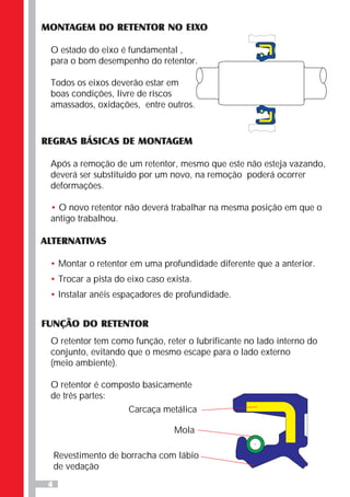 4
MONTAGEM DO RETENTOR NO EIXO
O estado do eixo é fundamental ,
para o bom desempenho do retentor.
Todos os eixos deverão estar em
boas condições, livre de riscos
amassados, oxidações, entre outros.
REGRAS BÁSICAS DE MONTAGEM
Após a remoção de um retentor, mesmo que este não esteja vazando,
deverá ser substituído por um novo, na remoção poderá ocorrer
deformações.
O novo retentor não deverá trabalhar na mesma posição em que o
antigo trabalhou.
•
ALTERNATIVAS
•
•
•
Montar o retentor em uma profundidade diferente que a anterior.
Trocar a pista do eixo caso exista.
Instalar anéis espaçadores de profundidade.
FUNÇÃO DO RETENTOR
O retentor tem como função, reter o lubrificante no lado interno do
conjunto, evitando que o mesmo escape para o lado externo
(meio ambiente).
O retentor é composto basicamente
de três partes:
Carcaça metálica
Mola
Revestimento de borracha com lábio
de vedação
 