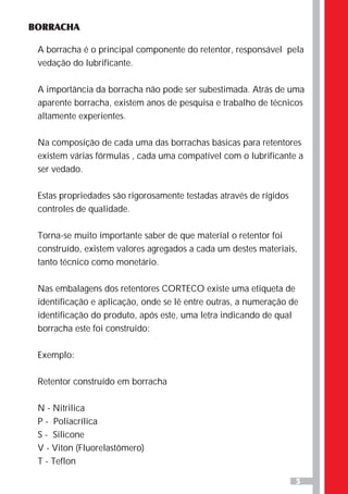 5
BORRACHA
A borracha é o principal componente do retentor, responsável pela
vedação do lubrificante.
A importância da borracha não pode ser subestimada. Atrás de uma
aparente borracha, existem anos de pesquisa e trabalho de técnicos
altamente experientes.
Na composição de cada uma das borrachas básicas para retentores
existem várias fórmulas , cada uma compatível com o lubrificante a
ser vedado.
Estas propriedades são rigorosamente testadas através de rígidos
controles de qualidade.
Torna-se muito importante saber de que material o retentor foi
construído, existem valores agregados a cada um destes materiais,
tanto técnico como monetário.
Nas embalagens dos retentores CORTECO existe uma etiqueta de
identificação e aplicação, onde se lê entre outras, a numeração de
identificação do produto, após este, uma letra indicando de qual
borracha este foi construído:
Exemplo:
Retentor construído em borracha
N - Nitrilica
P - Poliacrílica
S - Silicone
V - Viton (Fluorelastômero)
T - Teflon
 