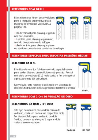 8
RETENTORES COM DRALL
Estes retentores foram desenvolvidos
para a indústria automotiva (Para
maiores informações vide DRALL
página 16).
Bi-direcional para eixos que giram
nos dois sentidos.
Horário, para eixos que giram no
sentido dos ponteiros do relógio.
Anti-horário, para eixos que giram
no sentido contrário aos ponteiros do relógio.
•
•
•
RETENTORES ESPECIAIS PARA SUPORTAR PRESSÕES MÉDIAS
RETENTOR BA B SL
Este tipo de retentor foi desenvolvido especialmente
para vedar óleo ou outros fluidos sob pressão. Possui
um lábio de vedação (CV) mais curto, a fim de suportar
a pressão e não ser estrudado.
No veículo, este retentor é utilizado em sistemas de
direções hidraúlicas onde a pressão é bastante elevada.
BABSL
RETENTORES COM 2 Cvs DE VEDAÇÃO DE ÓLEO
RETENTORES BA DUO / B1 DUO
Este tipo de retentor possui dois cantos de
vedação, cada um com a sua respectiva mola.
Foi desenvolvida para vedação de dois
fluidos, ou seja, sua função é separar dois
meios a serem vedados.
BA DUO B1 DUO
 
