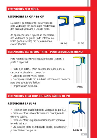 9
RETENTORES SEM MOLA
RETENTORES BA OF / B1 OF
Este perfil de retentor foi desenvolvido
para vedações em condições moderadas
das quais dispensam o uso de mola.
As aplicações mais típicas se encontram
nas vedações de graxa (lado interno) ou
barro (lado externo) em determinadas
circunstâncias. BA OF B1 OF
RETENTORES EM TEFLON - PTFE - POLITETRAFLUORETILENO
PTFE
RETENTORES COM DOIS OU MAIS LÁBIOS DE PÓ
RETENTORES BA SL X6
•
•
•
•
Retentor com duplo lábio de vedação de pó (SL).
Estes retentores são aplicados em condições de
extrema sujeira.
Estes retentores equipam normalmente veículos
fora de estrada.
Os espaços entre os lábios de pó (SL) deverão ser
preenchidos com graxa. BA SL X6
Para retentores em Politetrafluoretileno (Teflon) o
perfil é especial.
Perfil tipo BIBA - Meia carcaça metálica e meia
carcaça recoberta em borracha.
Lábio de pó em (Vlies) feltro.
Carcaça revestida em sua base interna com borracha
para boa adesão do Teflon.
Dispensa uso de mola.
•
•
•
•
 