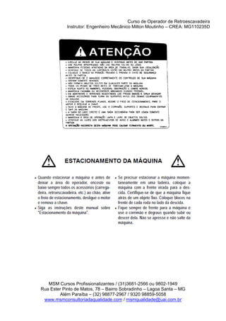 Curso de Operador de Retroescavadeira
Instrutor: Engenheiro Mecânico Milton Moutinho – CREA: MG110235D
MSM Cursos Profissionalizantes / (31)3681-2566 ou 9802-1949
Rua Ester Pinto de Matos, 78 – Bairro Sobradinho – Lagoa Santa – MG
Além Paraíba – (32) 98877-2967 / 9320 98859-5058
www.msmconsultoriadaqualidade.com / msmqualidade@uai.com.br
 
