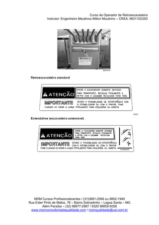 Curso de Operador de Retroescavadeira
Instrutor: Engenheiro Mecânico Milton Moutinho – CREA: MG110235D
MSM Cursos Profissionalizantes / (31)3681-2566 ou 9802-1949
Rua Ester Pinto de Matos, 78 – Bairro Sobradinho – Lagoa Santa – MG
Além Paraíba – (32) 98877-2967 / 9320 98859-5058
www.msmconsultoriadaqualidade.com / msmqualidade@uai.com.br
 