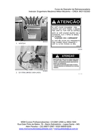 Curso de Operador de Retroescavadeira
Instrutor: Engenheiro Mecânico Milton Moutinho – CREA: MG110235D
MSM Cursos Profissionalizantes / (31)3681-2566 ou 9802-1949
Rua Ester Pinto de Matos, 78 – Bairro Sobradinho – Lagoa Santa – MG
Além Paraíba – (32) 98877-2967 / 9320 98859-5058
www.msmconsultoriadaqualidade.com / msmqualidade@uai.com.br
 