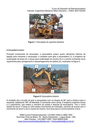 Curso de Operador de Retroescavadeira
Instrutor: Engenheiro Mecânico Milton Moutinho – CREA: MG110235D
MSM Cursos Profissionalizantes / (31)3681-2566 ou 9802-1949
Rua Ester Pinto de Matos, 78 – Bairro Sobradinho – Lagoa Santa – MG
Além Paraíba – (32) 98877-2967 / 9320 98859-5058
www.msmconsultoriadaqualidade.com / msmqualidade@uai.com.br
Figura 1: Articulação da caçamba dianteira
2.2 Escavadeira traseira
Principal componente de escavação, a escavadeira possui quatro elementos básicos de
ligação para manobrar a escavação: o oscilador para girar a escavadeira (1); a longarina de
sustentação da lança (2); a lança para sustentação da concha (3) e a concha conhecida como
caçambinha para carregamento e descarregamento de sólidos (4), mostrados na figura 2.
Figura 2: Escavadeira traseira
O oscilador tem a função de girar a escavadeira com um ângulo de 90° para a direita e para a
esquerda, totalizando 180° de liberdade. É conhecido como swing. A longarina sustenta a lança
e a caçambinha, que realiza a manobra de subida e descida da escavadeira. Tem o nome
dotado de boom. A lança ou stick realiza movimentos de inclinação, variando de acordo com o
movimento do boom e com o auxílio do mesmo, leva força para a concha penetrar a terra.
2
1
3
4
1
2
 