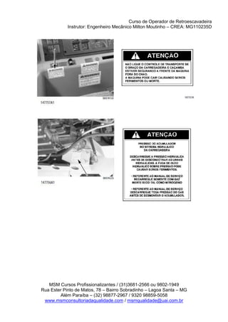 Curso de Operador de Retroescavadeira
Instrutor: Engenheiro Mecânico Milton Moutinho – CREA: MG110235D
MSM Cursos Profissionalizantes / (31)3681-2566 ou 9802-1949
Rua Ester Pinto de Matos, 78 – Bairro Sobradinho – Lagoa Santa – MG
Além Paraíba – (32) 98877-2967 / 9320 98859-5058
www.msmconsultoriadaqualidade.com / msmqualidade@uai.com.br
 