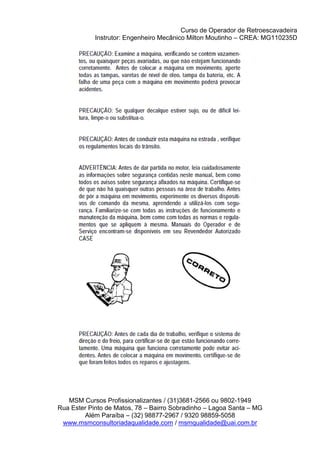 Curso de Operador de Retroescavadeira
Instrutor: Engenheiro Mecânico Milton Moutinho – CREA: MG110235D
MSM Cursos Profissionalizantes / (31)3681-2566 ou 9802-1949
Rua Ester Pinto de Matos, 78 – Bairro Sobradinho – Lagoa Santa – MG
Além Paraíba – (32) 98877-2967 / 9320 98859-5058
www.msmconsultoriadaqualidade.com / msmqualidade@uai.com.br
 