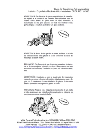 Curso de Operador de Retroescavadeira
Instrutor: Engenheiro Mecânico Milton Moutinho – CREA: MG110235D
MSM Cursos Profissionalizantes / (31)3681-2566 ou 9802-1949
Rua Ester Pinto de Matos, 78 – Bairro Sobradinho – Lagoa Santa – MG
Além Paraíba – (32) 98877-2967 / 9320 98859-5058
www.msmconsultoriadaqualidade.com / msmqualidade@uai.com.br
 