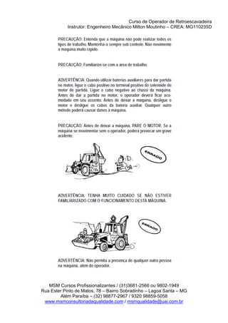 Curso de Operador de Retroescavadeira
Instrutor: Engenheiro Mecânico Milton Moutinho – CREA: MG110235D
MSM Cursos Profissionalizantes / (31)3681-2566 ou 9802-1949
Rua Ester Pinto de Matos, 78 – Bairro Sobradinho – Lagoa Santa – MG
Além Paraíba – (32) 98877-2967 / 9320 98859-5058
www.msmconsultoriadaqualidade.com / msmqualidade@uai.com.br
 
