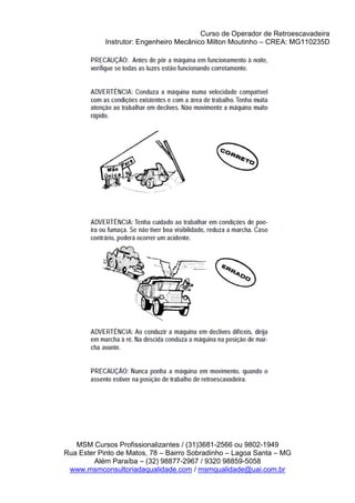 Curso de Operador de Retroescavadeira
Instrutor: Engenheiro Mecânico Milton Moutinho – CREA: MG110235D
MSM Cursos Profissionalizantes / (31)3681-2566 ou 9802-1949
Rua Ester Pinto de Matos, 78 – Bairro Sobradinho – Lagoa Santa – MG
Além Paraíba – (32) 98877-2967 / 9320 98859-5058
www.msmconsultoriadaqualidade.com / msmqualidade@uai.com.br
 