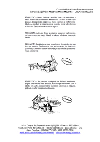 Curso de Operador de Retroescavadeira
Instrutor: Engenheiro Mecânico Milton Moutinho – CREA: MG110235D
MSM Cursos Profissionalizantes / (31)3681-2566 ou 9802-1949
Rua Ester Pinto de Matos, 78 – Bairro Sobradinho – Lagoa Santa – MG
Além Paraíba – (32) 98877-2967 / 9320 98859-5058
www.msmconsultoriadaqualidade.com / msmqualidade@uai.com.br
 