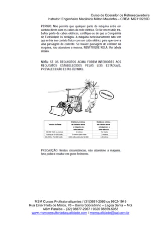 Curso de Operador de Retroescavadeira
Instrutor: Engenheiro Mecânico Milton Moutinho – CREA: MG110235D
MSM Cursos Profissionalizantes / (31)3681-2566 ou 9802-1949
Rua Ester Pinto de Matos, 78 – Bairro Sobradinho – Lagoa Santa – MG
Além Paraíba – (32) 98877-2967 / 9320 98859-5058
www.msmconsultoriadaqualidade.com / msmqualidade@uai.com.br
 