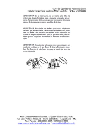 Curso de Operador de Retroescavadeira
Instrutor: Engenheiro Mecânico Milton Moutinho – CREA: MG110235D
MSM Cursos Profissionalizantes / (31)3681-2566 ou 9802-1949
Rua Ester Pinto de Matos, 78 – Bairro Sobradinho – Lagoa Santa – MG
Além Paraíba – (32) 98877-2967 / 9320 98859-5058
www.msmconsultoriadaqualidade.com / msmqualidade@uai.com.br
 