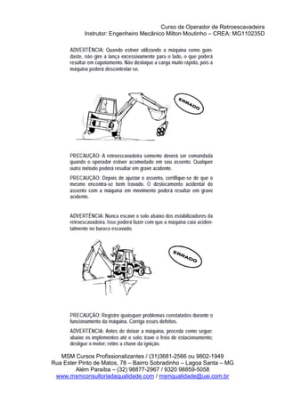 Curso de Operador de Retroescavadeira
Instrutor: Engenheiro Mecânico Milton Moutinho – CREA: MG110235D
MSM Cursos Profissionalizantes / (31)3681-2566 ou 9802-1949
Rua Ester Pinto de Matos, 78 – Bairro Sobradinho – Lagoa Santa – MG
Além Paraíba – (32) 98877-2967 / 9320 98859-5058
www.msmconsultoriadaqualidade.com / msmqualidade@uai.com.br
 
