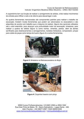Curso de Operador de Retroescavadeira
Instrutor: Engenheiro Mecânico Milton Moutinho – CREA: MG110235D
MSM Cursos Profissionalizantes / (31)3681-2566 ou 9802-1949
Rua Ester Pinto de Matos, 78 – Bairro Sobradinho – Lagoa Santa – MG
Além Paraíba – (32) 98877-2967 / 9320 98859-5058
www.msmconsultoriadaqualidade.com / msmqualidade@uai.com.br
A caçambinha tem sua função de realizar o carregamento de sólidos, onde realiza movimentos
de entrada para infiltrar o solo e de retorno para descarregar o solo.
As quatros ferramentas mencionadas são componentes padrões para realizar o trabalho de
escavação. Existem muitas ferramentas que podem ser adicionados na escavadeira e são
adquiridas de acordo com trabalho que a máquina irá realizar. Alguns dos opcionais utilizados
são o stick estendido, para alcançar uma profundidade maior de escavação, britadores, para
realizar a quebra de sólidos (figura 3) como rochas, cimentos, pedras, além de dentes
serrilhados para desbravamentos e esmagamentos, martelos hidráulicos, compactador, pinças
para coleta de peças como tampa de bueiro (figura 4) e outras ferramentas.
Figura 3: Britadeira na Retroescavadeira do Bope
Figura 4: Caçamba traseira com pinça
 