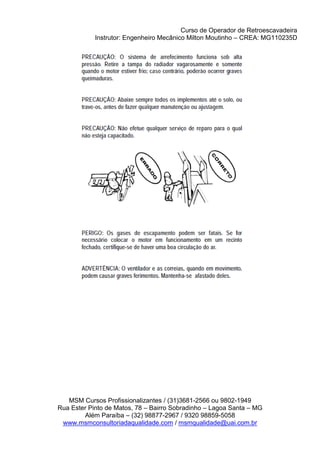 Curso de Operador de Retroescavadeira
Instrutor: Engenheiro Mecânico Milton Moutinho – CREA: MG110235D
MSM Cursos Profissionalizantes / (31)3681-2566 ou 9802-1949
Rua Ester Pinto de Matos, 78 – Bairro Sobradinho – Lagoa Santa – MG
Além Paraíba – (32) 98877-2967 / 9320 98859-5058
www.msmconsultoriadaqualidade.com / msmqualidade@uai.com.br
 