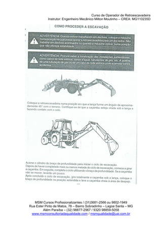 Curso de Operador de Retroescavadeira
Instrutor: Engenheiro Mecânico Milton Moutinho – CREA: MG110235D
MSM Cursos Profissionalizantes / (31)3681-2566 ou 9802-1949
Rua Ester Pinto de Matos, 78 – Bairro Sobradinho – Lagoa Santa – MG
Além Paraíba – (32) 98877-2967 / 9320 98859-5058
www.msmconsultoriadaqualidade.com / msmqualidade@uai.com.br
 