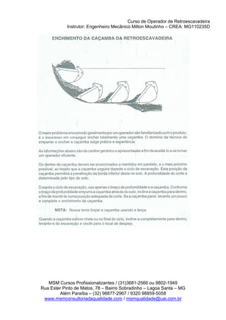 Curso de Operador de Retroescavadeira
Instrutor: Engenheiro Mecânico Milton Moutinho – CREA: MG110235D
MSM Cursos Profissionalizantes / (31)3681-2566 ou 9802-1949
Rua Ester Pinto de Matos, 78 – Bairro Sobradinho – Lagoa Santa – MG
Além Paraíba – (32) 98877-2967 / 9320 98859-5058
www.msmconsultoriadaqualidade.com / msmqualidade@uai.com.br
 