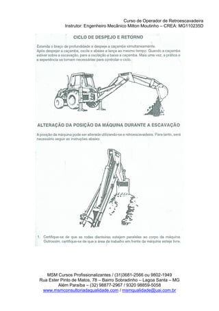 Curso de Operador de Retroescavadeira
Instrutor: Engenheiro Mecânico Milton Moutinho – CREA: MG110235D
MSM Cursos Profissionalizantes / (31)3681-2566 ou 9802-1949
Rua Ester Pinto de Matos, 78 – Bairro Sobradinho – Lagoa Santa – MG
Além Paraíba – (32) 98877-2967 / 9320 98859-5058
www.msmconsultoriadaqualidade.com / msmqualidade@uai.com.br
 
