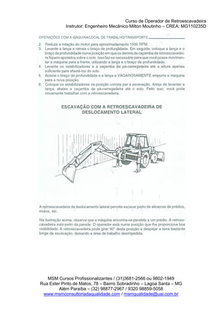 Curso de Operador de Retroescavadeira
Instrutor: Engenheiro Mecânico Milton Moutinho – CREA: MG110235D
MSM Cursos Profissionalizantes / (31)3681-2566 ou 9802-1949
Rua Ester Pinto de Matos, 78 – Bairro Sobradinho – Lagoa Santa – MG
Além Paraíba – (32) 98877-2967 / 9320 98859-5058
www.msmconsultoriadaqualidade.com / msmqualidade@uai.com.br
 