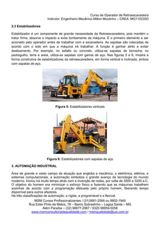 Curso de Operador de Retroescavadeira
Instrutor: Engenheiro Mecânico Milton Moutinho – CREA: MG110235D
MSM Cursos Profissionalizantes / (31)3681-2566 ou 9802-1949
Rua Ester Pinto de Matos, 78 – Bairro Sobradinho – Lagoa Santa – MG
Além Paraíba – (32) 98877-2967 / 9320 98859-5058
www.msmconsultoriadaqualidade.com / msmqualidade@uai.com.br
2.3 Estabilizadores
Estabilizador é um componente de grande necessidade da Retroescavadeira, pois mantém o
trator firme, absorve o impacto e evita tombamento da máquina. É o primeiro elemento a ser
acionado pelo operador antes de trabalhar com a escavadeira. As sapatas são colocadas de
acordo com o solo em que a máquina irá trabalhar. A função é ganhar atrito e evitar
deslizamento. Por exemplo, no asfalto ou concreto, utiliza-se sapatas de borracha; no
pedregulho, terra e areia, utiliza-se sapatas com garras de aço. Nas figuras 5 e 6, mostra a
forma construtiva de estabilizadores da retroescavadeira, em forma vertical e inclinada, ambos
com sapatas de aço.
Figura 5: Estabilizadores verticais
Figura 6: Estabilizadores com sapatas de aço
3. AUTOMAÇÃO INDUSTRIAL
Área de grande e vasto campo de atuação que engloba a mecânica, a eletrônica, elétrica, e
sistemas computacionais, a automação simboliza o grande avanço da tecnologia do mundo
moderno. Iniciou há muito tempo atrás com a invenção de rodas, por volta de 3500 a 3200 a.C.
O objetivo do homem era minimizar o esforço físico e fazendo que as máquinas trabalhem
sozinhas de acordo com a programação efetuada pelo próprio homem, liberando tempo
disponível para outros afazeres.
Há três classificações de automação: a rígida, a programável e a flexível.
 