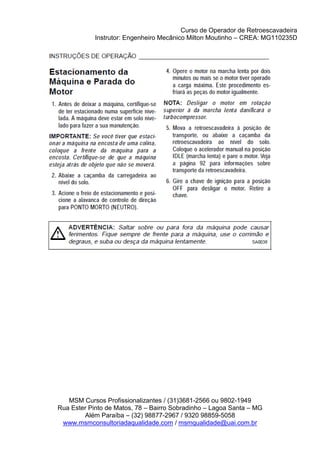Curso de Operador de Retroescavadeira
Instrutor: Engenheiro Mecânico Milton Moutinho – CREA: MG110235D
MSM Cursos Profissionalizantes / (31)3681-2566 ou 9802-1949
Rua Ester Pinto de Matos, 78 – Bairro Sobradinho – Lagoa Santa – MG
Além Paraíba – (32) 98877-2967 / 9320 98859-5058
www.msmconsultoriadaqualidade.com / msmqualidade@uai.com.br
 