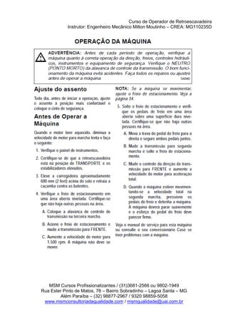 Curso de Operador de Retroescavadeira
Instrutor: Engenheiro Mecânico Milton Moutinho – CREA: MG110235D
MSM Cursos Profissionalizantes / (31)3681-2566 ou 9802-1949
Rua Ester Pinto de Matos, 78 – Bairro Sobradinho – Lagoa Santa – MG
Além Paraíba – (32) 98877-2967 / 9320 98859-5058
www.msmconsultoriadaqualidade.com / msmqualidade@uai.com.br
 