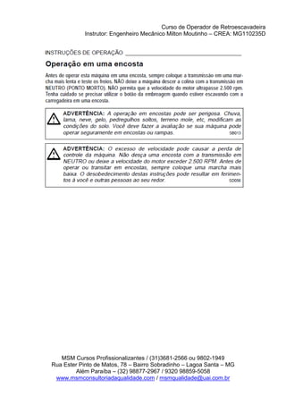 Curso de Operador de Retroescavadeira
Instrutor: Engenheiro Mecânico Milton Moutinho – CREA: MG110235D
MSM Cursos Profissionalizantes / (31)3681-2566 ou 9802-1949
Rua Ester Pinto de Matos, 78 – Bairro Sobradinho – Lagoa Santa – MG
Além Paraíba – (32) 98877-2967 / 9320 98859-5058
www.msmconsultoriadaqualidade.com / msmqualidade@uai.com.br
 