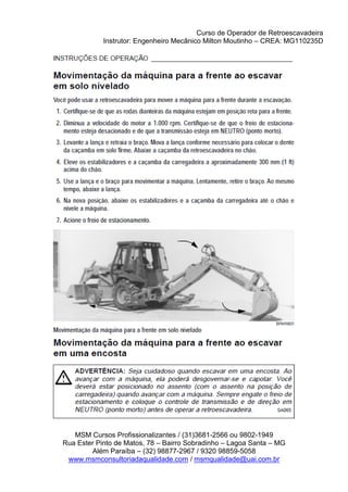 Curso de Operador de Retroescavadeira
Instrutor: Engenheiro Mecânico Milton Moutinho – CREA: MG110235D
MSM Cursos Profissionalizantes / (31)3681-2566 ou 9802-1949
Rua Ester Pinto de Matos, 78 – Bairro Sobradinho – Lagoa Santa – MG
Além Paraíba – (32) 98877-2967 / 9320 98859-5058
www.msmconsultoriadaqualidade.com / msmqualidade@uai.com.br
 