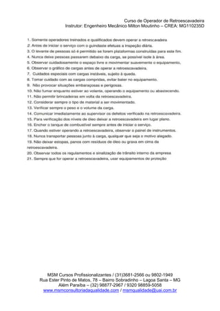 Curso de Operador de Retroescavadeira
Instrutor: Engenheiro Mecânico Milton Moutinho – CREA: MG110235D
MSM Cursos Profissionalizantes / (31)3681-2566 ou 9802-1949
Rua Ester Pinto de Matos, 78 – Bairro Sobradinho – Lagoa Santa – MG
Além Paraíba – (32) 98877-2967 / 9320 98859-5058
www.msmconsultoriadaqualidade.com / msmqualidade@uai.com.br
 