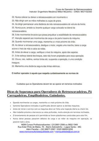 Curso de Operador de Retroescavadeira
Instrutor: Engenheiro Mecânico Milton Moutinho – CREA: MG110235D
MSM Cursos Profissionalizantes / (31)3681-2566 ou 9802-1949
Rua Ester Pinto de Matos, 78 – Bairro Sobradinho – Lagoa Santa – MG
Além Paraíba – (32) 98877-2967 / 9320 98859-5058
www.msmconsultoriadaqualidade.com / msmqualidade@uai.com.br
Cuidados que os Operadores devem ter ao operar em terrenos inclinados:
Dicas de Segurança para Operadores de Retroescavadeiras, Pá
Carregadeiras, Empilhadeiras, Guindastes.
 Quando movimentar as cargas, mantenha-a o mais próximo do chão.
 Somente Operadores treinados e qualificados devem operar as devidas maquinas.
 Antes de iniciar o serviço com as maquinas deve ser feita uma inspeção diária ou check-list.
 Não trabalhe próximo a barrancos ou valas profundas, muita atenção em terrenos inclinados.
 O levantamento de pessoas só é permitido se forem plataformas construídas para este fim.
 Nunca deixe pessoas passarem debaixo da carga e ao redor da maquina em operação, se
possível isole a área.
 
