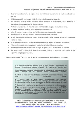 Curso de Operador de Retroescavadeira
Instrutor: Engenheiro Mecânico Milton Moutinho – CREA: MG110235D
MSM Cursos Profissionalizantes / (31)3681-2566 ou 9802-1949
Rua Ester Pinto de Matos, 78 – Bairro Sobradinho – Lagoa Santa – MG
Além Paraíba – (32) 98877-2967 / 9320 98859-5058
www.msmconsultoriadaqualidade.com / msmqualidade@uai.com.br
 Observar cuidadosamente o espaço livre e movimentar suavemente o equipamento até seu
destino.
 Cuidados especiais com cargas instáveis e/ou trabalhos sujeitos à queda.
 Não fumar ou falar ao celular enquanto estiver operando ou abastecendo, causa distração na
operação e risco de explosão no abastecimento.
 Verificar sempre o tipo de material a ser movimentado, seu peso e volume da carga.
 Ao operar mantenha uma distância segura das linhas elétricas.
 Antes de elevar a carga verificar o nível da maquina e os apoios das sapatas.
 Nunca colocar ou deixar a maquina em movimento estando fora dela
 Ao sair da maquina, desligue o motor, deixe engatada, baixe a carga, acione o freio de mão
e calce as rodas.
 Ao dirigir deve respeitar a distância de segurança do do veículo da frente e de paredes.
 Evite movimentos bruscos que possam prejudicar a instabilidade da maquina.
 Nunca operar com as mãos molhadas ou sujas de graxa, causa instabilidade ao volante.
 Use sempre os EPI's, tais como: botas de segurança, protetores auditivos, entre outros de uso
especifico exigido pela Empresa.
O MELHOR OPERADOR É AQUELE QUE RESPEITA CUIDADOSAMENTE AS NORMAS DE SEGURANÇA.
 