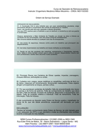 Curso de Operador de Retroescavadeira
Instrutor: Engenheiro Mecânico Milton Moutinho – CREA: MG110235D
MSM Cursos Profissionalizantes / (31)3681-2566 ou 9802-1949
Rua Ester Pinto de Matos, 78 – Bairro Sobradinho – Lagoa Santa – MG
Além Paraíba – (32) 98877-2967 / 9320 98859-5058
www.msmconsultoriadaqualidade.com / msmqualidade@uai.com.br
Ordem de Serviço Exemplo
 